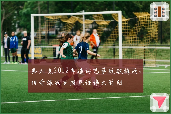 弗利克2012年造访巴萨致敬梅西，传奇球衣互换见证伟大时刻