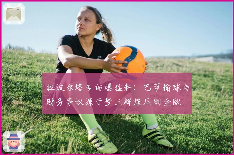 拉波尔塔专访爆猛料：巴萨输球与财务争议源于梦三辉煌压制全欧