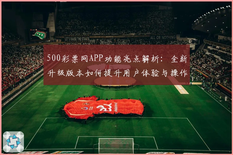 500彩票网APP功能亮点解析：全新升级版本如何提升用户体验与操作便捷性