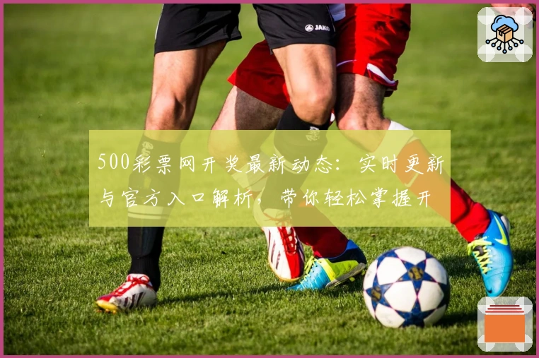 500彩票网开奖最新动态：实时更新与官方入口解析，带你轻松掌握开奖信息