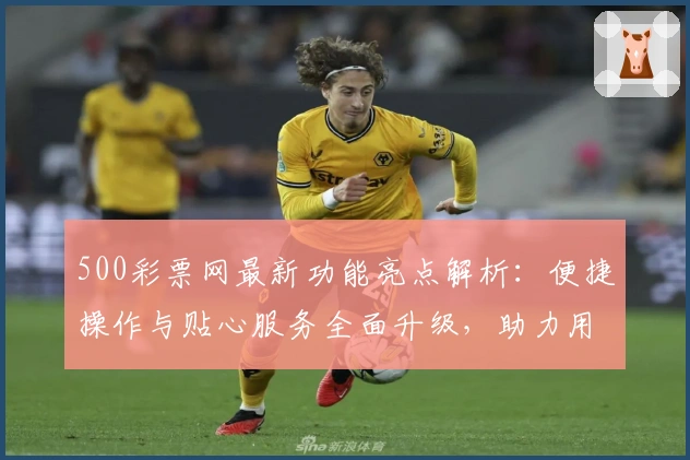 500彩票网最新功能亮点解析：便捷操作与贴心服务全面升级，助力用户高效获取资讯