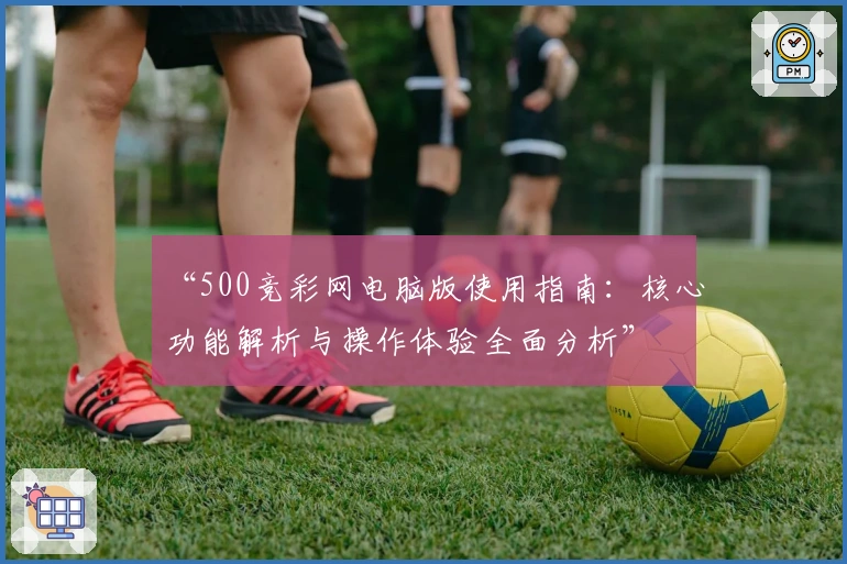 “500竞彩网电脑版使用指南：核心功能解析与操作体验全面分析”