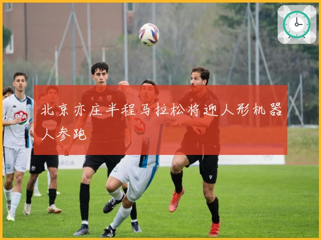 北京亦庄半程马拉松将迎人形机器人参跑