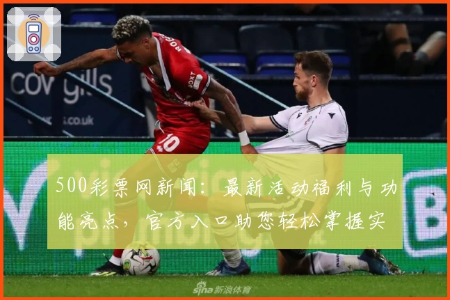 500彩票网新闻：最新活动福利与功能亮点，官方入口助您轻松掌握实时资讯