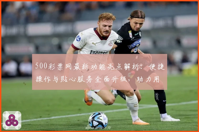 500彩票网最新功能亮点解析：便捷操作与贴心服务全面升级，助力用户高效获取资讯