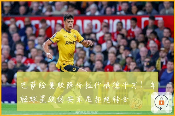 巴萨盼曼联降价拉什福德千万！年轻球星效仿安东尼拒绝转会