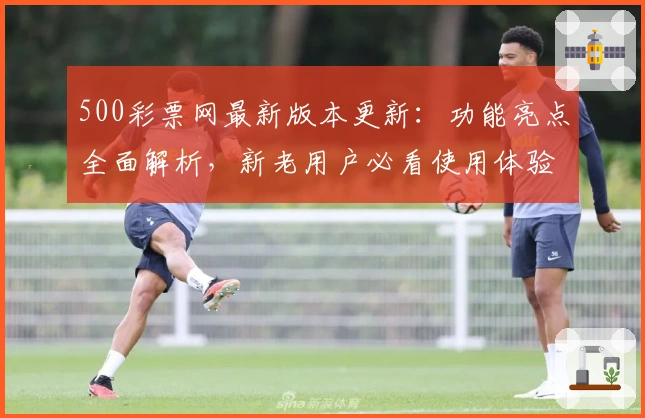 500彩票网最新版本更新:功能亮点全面解析,新老用户必看使用体验指南