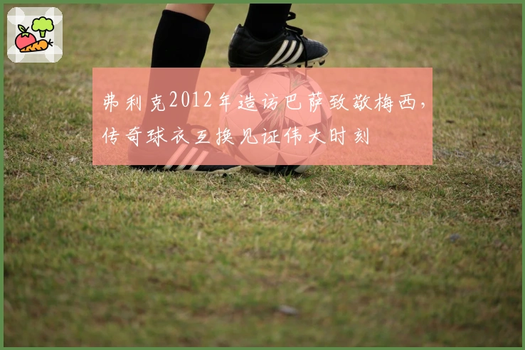 弗利克2012年造访巴萨致敬梅西，传奇球衣互换见证伟大时刻