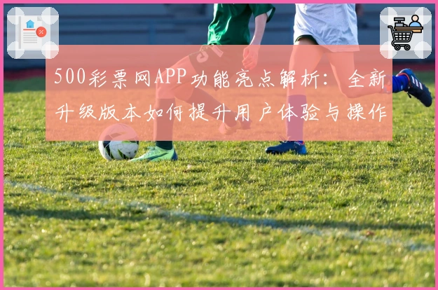 500彩票网APP功能亮点解析：全新升级版本如何提升用户体验与操作便捷性