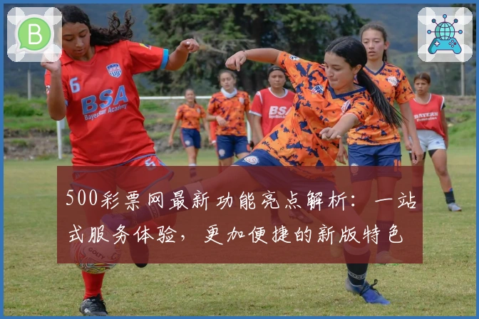 500彩票网最新功能亮点解析:一站式服务体验,更加便捷的新版特色全揭秘