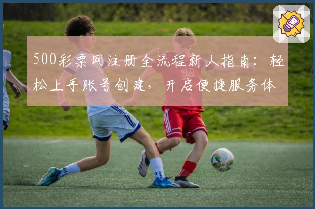 500彩票网注册全流程新人指南：轻松上手账号创建，开启便捷服务体验