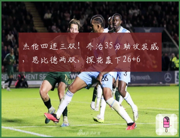 杰伦四连三双！乔治35分助攻发威，恩比德两双，探花轰下26+6