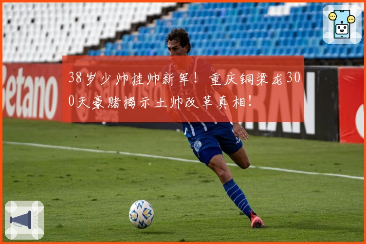 38岁少帅挂帅新军！重庆铜梁龙300天豪赌揭示土帅改革真相！