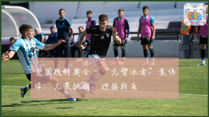 全国残特奥会 - “无臂泳者”袁伟译：无畏挑战，迎接新高